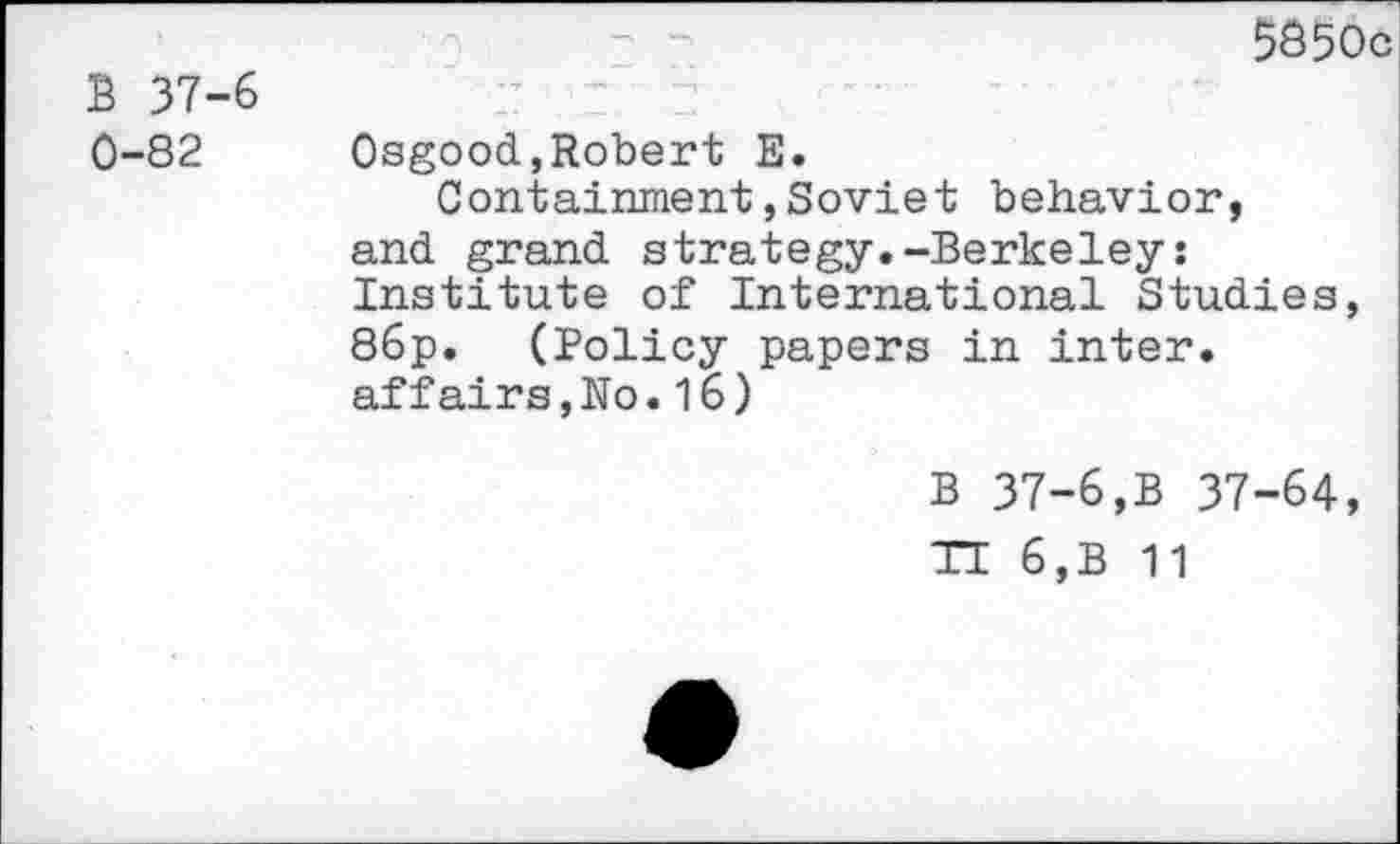 ﻿B 37-6 0-82
5856c
Osgood,Robert E.
Containment,Soviet behavior, and grand strategy.-Berkeley: Institute of International Studies, 86p. (Policy papers in inter, affairs,No.16)
B 37-6,B 37-64,
TE 6,B 11